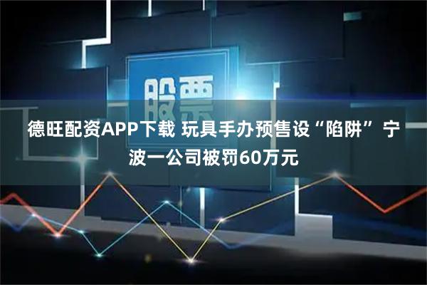 德旺配资APP下载 玩具手办预售设“陷阱” 宁波一公司被罚60万元
