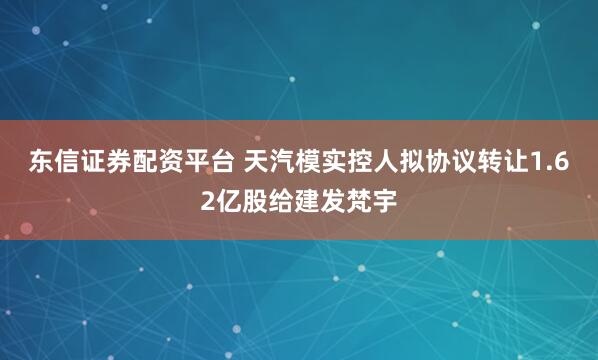 东信证券配资平台 天汽模实控人拟协议转让1.62亿股给建发梵宇