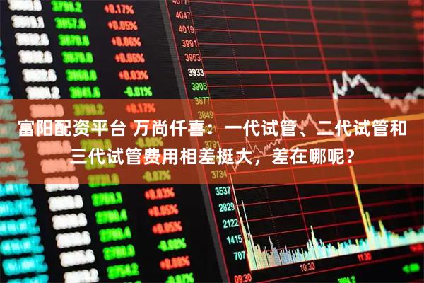 富阳配资平台 万尚仟喜：一代试管、二代试管和三代试管费用相差挺大，差在哪呢？