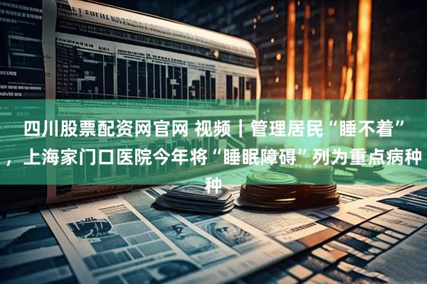 四川股票配资网官网 视频｜管理居民“睡不着”，上海家门口医院今年将“睡眠障碍”列为重点病种