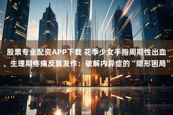 股票专业配资APP下载 花季少女手指周期性出血、生理期疼痛反复发作：破解内异症的“隐形困局”