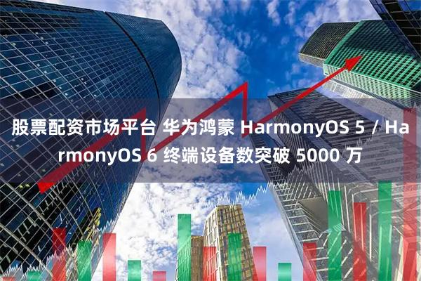 股票配资市场平台 华为鸿蒙 HarmonyOS 5 / HarmonyOS 6 终端设备数突破 5000 万