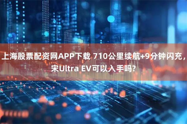 上海股票配资网APP下载 710公里续航+9分钟闪充，宋Ultra EV可以入手吗?
