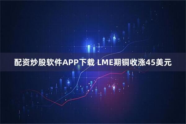 配资炒股软件APP下载 LME期铜收涨45美元