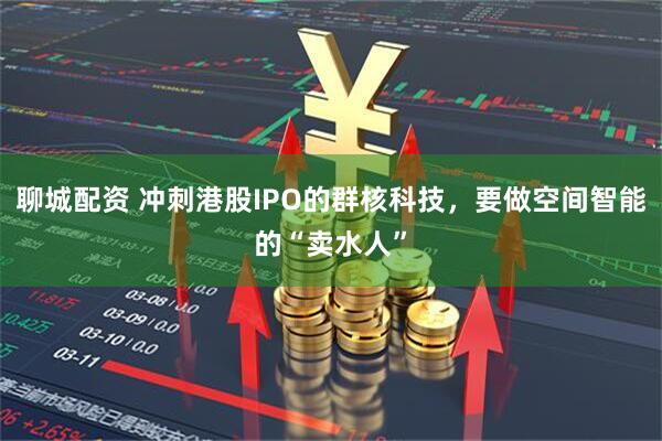 聊城配资 冲刺港股IPO的群核科技，要做空间智能的“卖水人”