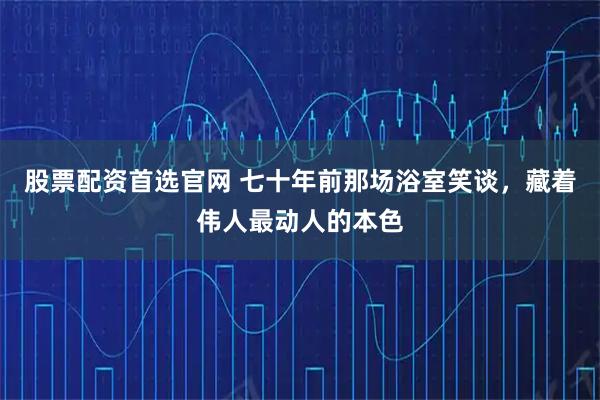 股票配资首选官网 七十年前那场浴室笑谈，藏着伟人最动人的本色