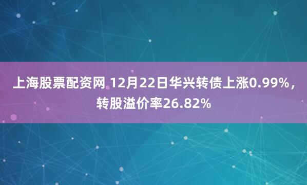 上海股票配资网 12月22日华兴转债上涨0.99%，转股溢价率26.82%