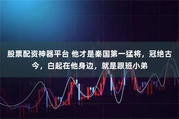 股票配资神器平台 他才是秦国第一猛将,冠绝古今,白起在他身边,就是跟班小弟