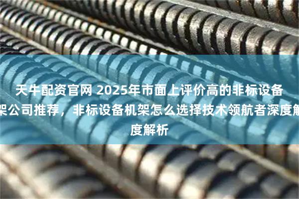 天牛配资官网 2025年市面上评价高的非标设备机架公司推荐，非标设备机架怎么选择技术领航者深度解析