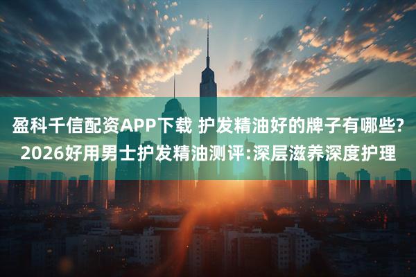 盈科千信配资APP下载 护发精油好的牌子有哪些?2026好用男士护发精油测评:深层滋养深度护理