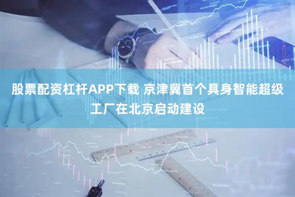 股票配资杠杆APP下载 京津冀首个具身智能超级工厂在北京启动建设